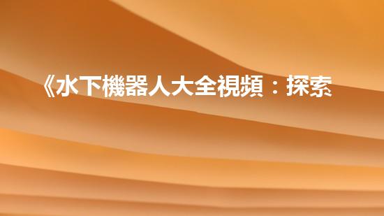 《水下機器人大全視頻：探索海底奇妙世界，揭秘神秘生物！》